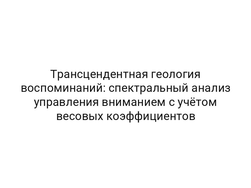 Трансцендентная геология воспоминаний: спектральный анализ управления вниманием с учётом весовых коэффициентов